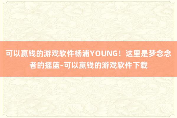 可以赢钱的游戏软件杨浦YOUNG！这里是梦念念者的摇篮-可以赢钱的游戏软件下载