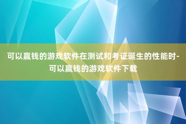 可以赢钱的游戏软件在测试和考证诞生的性能时-可以赢钱的游戏软件下载