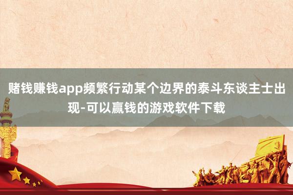 赌钱赚钱app频繁行动某个边界的泰斗东谈主士出现-可以赢钱的游戏软件下载