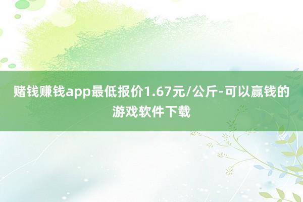 赌钱赚钱app最低报价1.67元/公斤-可以赢钱的游戏软件下载