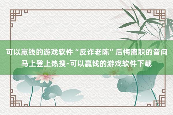 可以赢钱的游戏软件“反诈老陈”后悔离职的音问马上登上热搜-可以赢钱的游戏软件下载