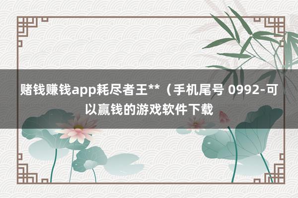 赌钱赚钱app耗尽者王**（手机尾号 0992-可以赢钱的游戏软件下载