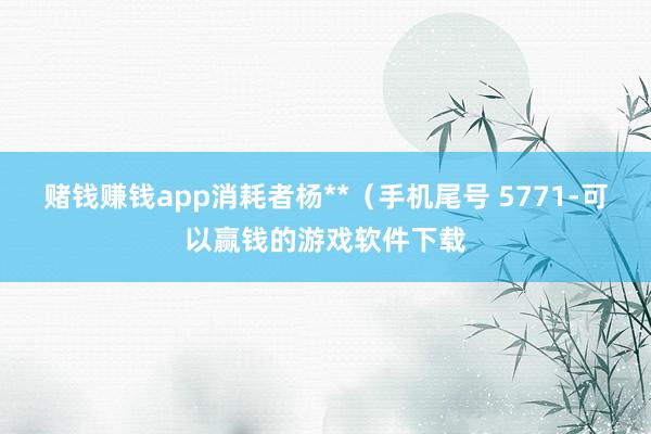 赌钱赚钱app消耗者杨**（手机尾号 5771-可以赢钱的游戏软件下载