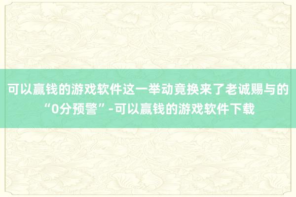 可以赢钱的游戏软件这一举动竟换来了老诚赐与的“0分预警”-可以赢钱的游戏软件下载