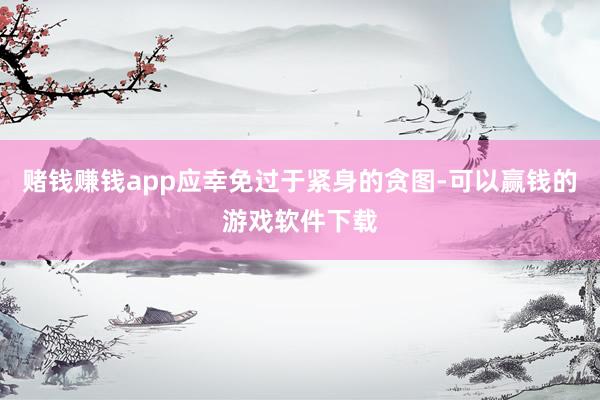 赌钱赚钱app应幸免过于紧身的贪图-可以赢钱的游戏软件下载