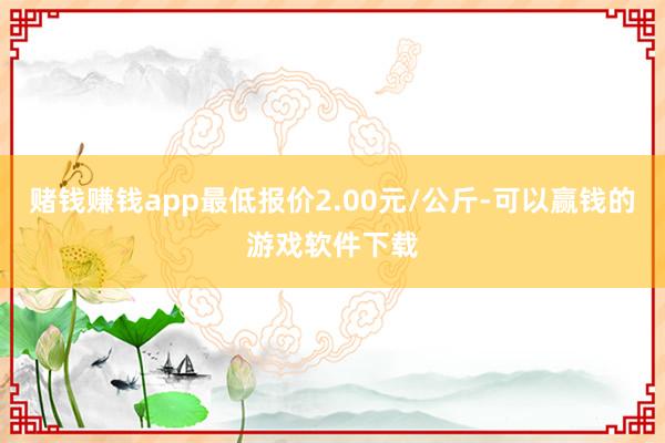 赌钱赚钱app最低报价2.00元/公斤-可以赢钱的游戏软件下载