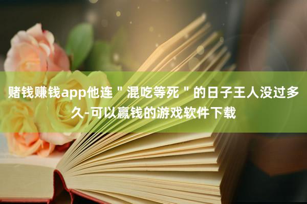 赌钱赚钱app他连＂混吃等死＂的日子王人没过多久-可以赢钱的游戏软件下载