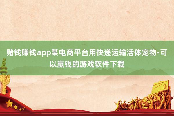 赌钱赚钱app某电商平台用快递运输活体宠物-可以赢钱的游戏软件下载