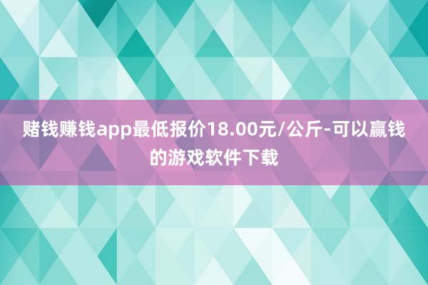 赌钱赚钱app最低报价18.00元/公斤-可以赢钱的游戏软件下载