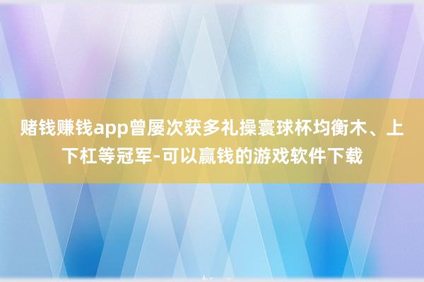 赌钱赚钱app曾屡次获多礼操寰球杯均衡木、上下杠等冠军-可以赢钱的游戏软件下载