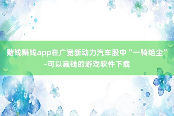 赌钱赚钱app在广宽新动力汽车股中“一骑绝尘”-可以赢钱的游戏软件下载