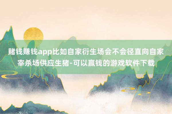 赌钱赚钱app比如自家衍生场会不会径直向自家宰杀场供应生猪-可以赢钱的游戏软件下载