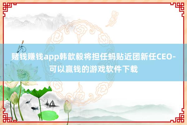 赌钱赚钱app韩歆毅将担任蚂贴近团新任CEO-可以赢钱的游戏软件下载