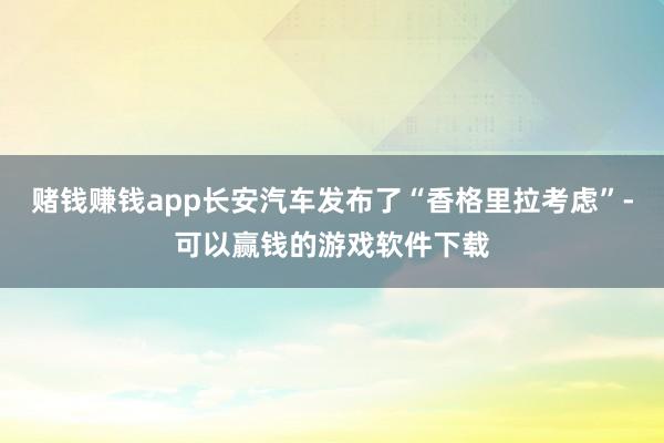 赌钱赚钱app长安汽车发布了“香格里拉考虑”-可以赢钱的游戏软件下载