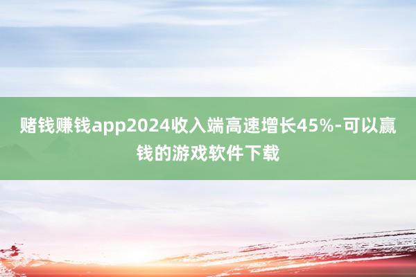 赌钱赚钱app2024收入端高速增长45%-可以赢钱的游戏软件下载