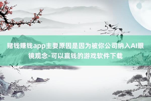 赌钱赚钱app主要原因是因为被你公司纳入AI眼镜观念-可以赢钱的游戏软件下载