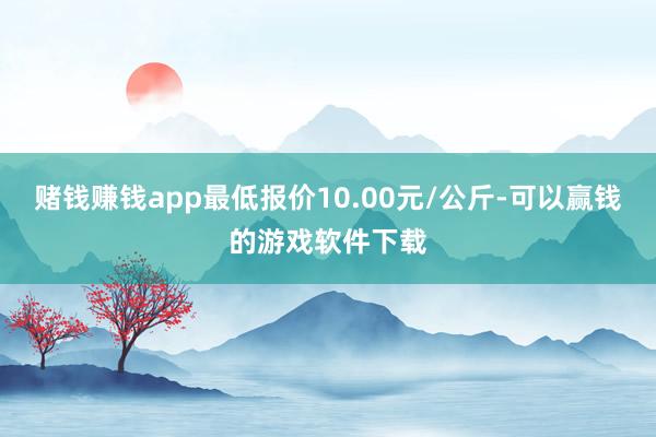 赌钱赚钱app最低报价10.00元/公斤-可以赢钱的游戏软件下载