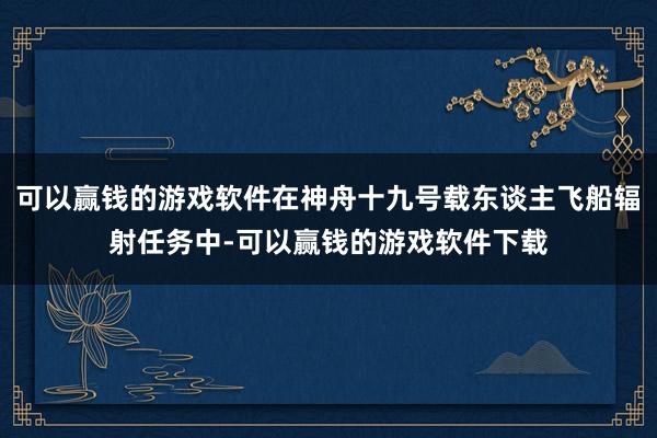 可以赢钱的游戏软件在神舟十九号载东谈主飞船辐射任务中-可以赢钱的游戏软件下载