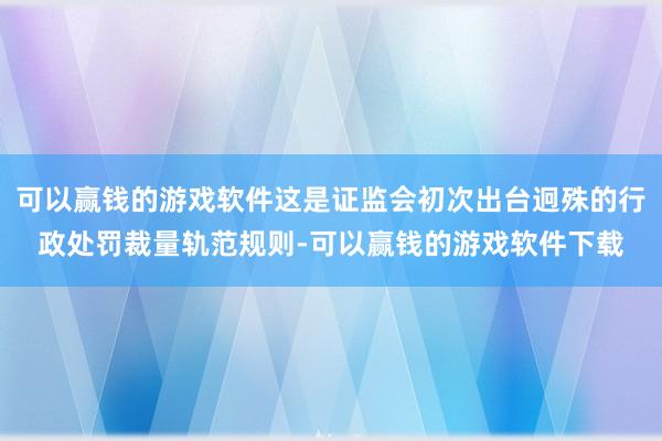 可以赢钱的游戏软件这是证监会初次出台迥殊的行政处罚裁量轨范规则-可以赢钱的游戏软件下载