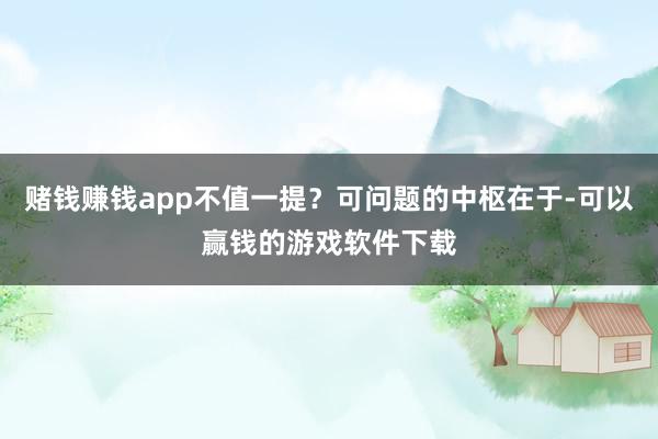 赌钱赚钱app不值一提？可问题的中枢在于-可以赢钱的游戏软件下载