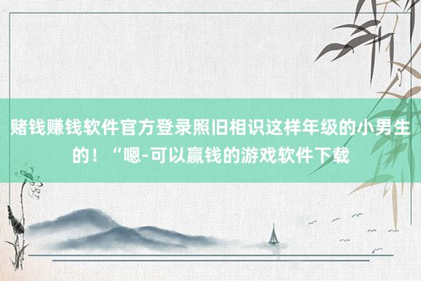 赌钱赚钱软件官方登录照旧相识这样年级的小男生的！“嗯-可以赢钱的游戏软件下载