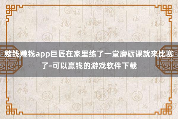 赌钱赚钱app巨匠在家里练了一堂磨砺课就来比赛了-可以赢钱的游戏软件下载