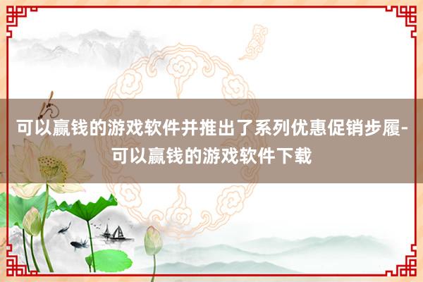 可以赢钱的游戏软件并推出了系列优惠促销步履-可以赢钱的游戏软件下载