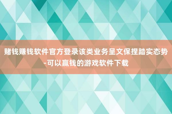 赌钱赚钱软件官方登录该类业务呈文保捏踏实态势-可以赢钱的游戏软件下载