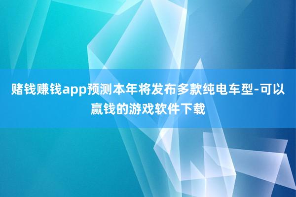 赌钱赚钱app预测本年将发布多款纯电车型-可以赢钱的游戏软件下载
