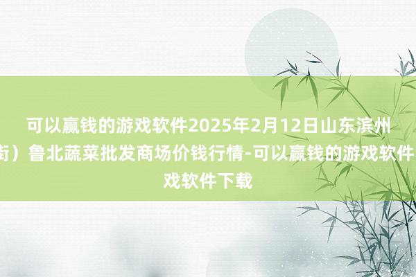 可以赢钱的游戏软件2025年2月12日山东滨州(六街）鲁北蔬菜批发商场价钱行情-可以赢钱的游戏软件下载