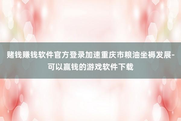 赌钱赚钱软件官方登录加速重庆市粮油坐褥发展-可以赢钱的游戏软件下载