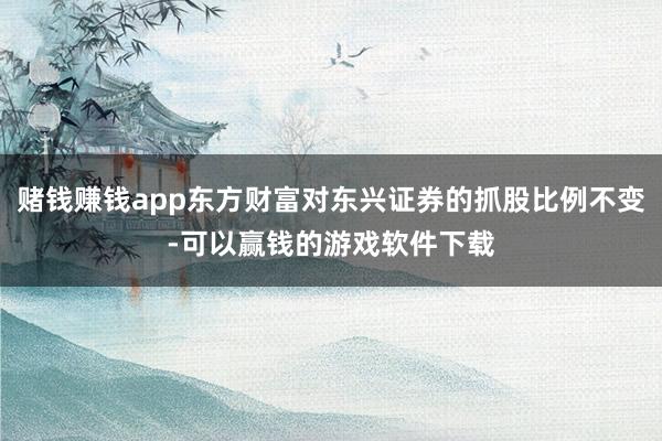赌钱赚钱app东方财富对东兴证券的抓股比例不变-可以赢钱的游戏软件下载