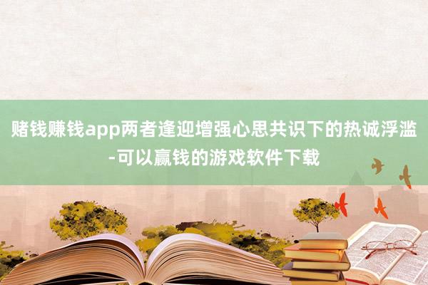 赌钱赚钱app两者逢迎增强心思共识下的热诚浮滥-可以赢钱的游戏软件下载