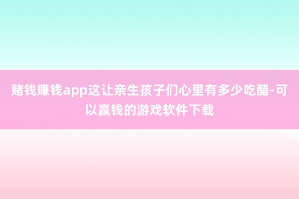 赌钱赚钱app这让亲生孩子们心里有多少吃醋-可以赢钱的游戏软件下载