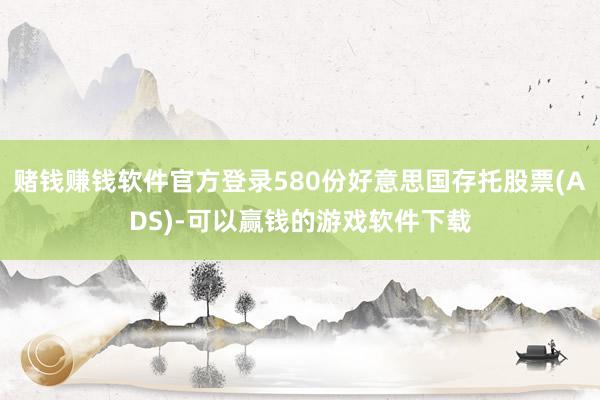 赌钱赚钱软件官方登录580份好意思国存托股票(ADS)-可以赢钱的游戏软件下载