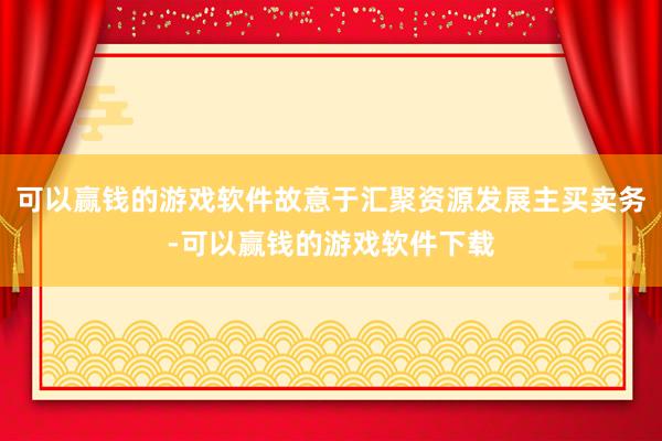 可以赢钱的游戏软件故意于汇聚资源发展主买卖务-可以赢钱的游戏软件下载