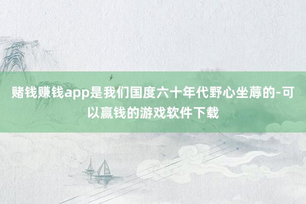 赌钱赚钱app是我们国度六十年代野心坐蓐的-可以赢钱的游戏软件下载