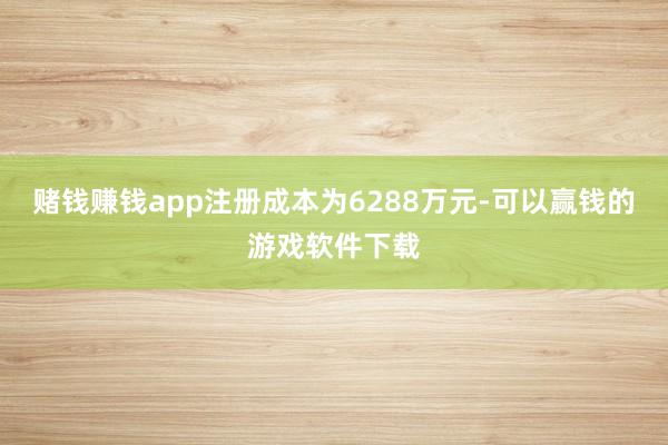 赌钱赚钱app注册成本为6288万元-可以赢钱的游戏软件下载