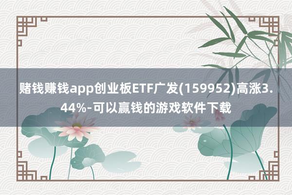 赌钱赚钱app创业板ETF广发(159952)高涨3.44%-可以赢钱的游戏软件下载