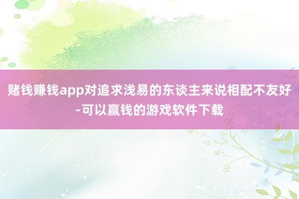 赌钱赚钱app对追求浅易的东谈主来说相配不友好-可以赢钱的游戏软件下载