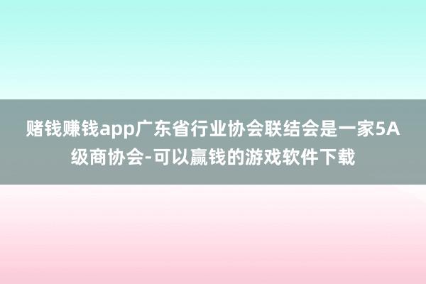 赌钱赚钱app　　广东省行业协会联结会是一家5A级商协会-可以赢钱的游戏软件下载