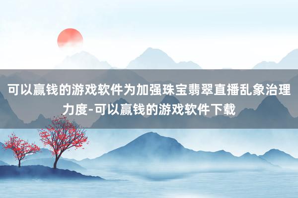 可以赢钱的游戏软件为加强珠宝翡翠直播乱象治理力度-可以赢钱的游戏软件下载