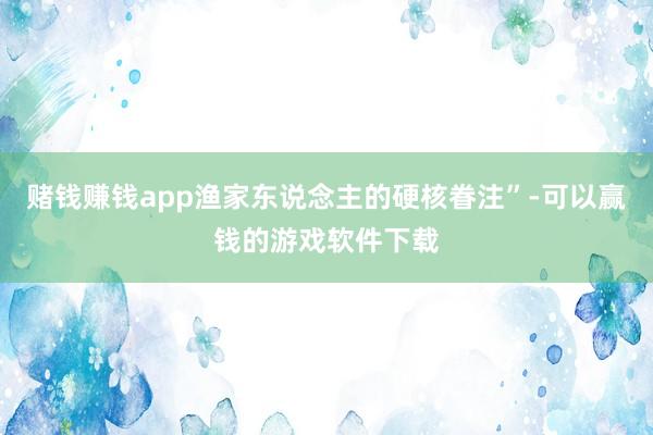 赌钱赚钱app渔家东说念主的硬核眷注”-可以赢钱的游戏软件下载