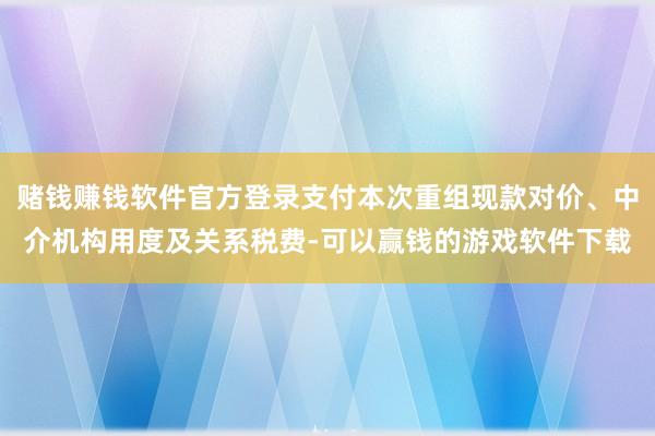 赌钱赚钱软件官方登录支付本次重组现款对价、中介机构用度及关系税费-可以赢钱的游戏软件下载