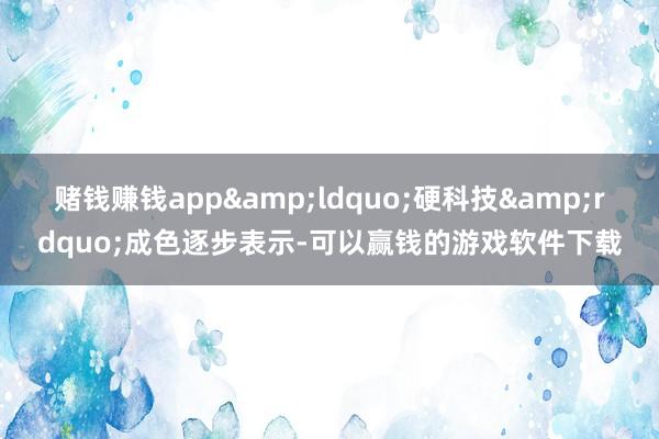 赌钱赚钱app&ldquo;硬科技&rdquo;成色逐步表示-可以赢钱的游戏软件下载