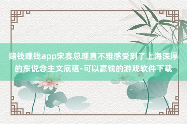 赌钱赚钱app宋赛总理直不雅感受到了上海深厚的东说念主文底蕴-可以赢钱的游戏软件下载
