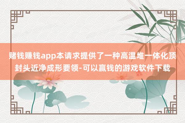 赌钱赚钱app本请求提供了一种高温堆一体化顶封头近净成形要领-可以赢钱的游戏软件下载
