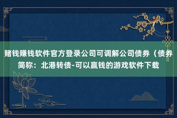 赌钱赚钱软件官方登录公司可调解公司债券（债券简称：北港转债-可以赢钱的游戏软件下载