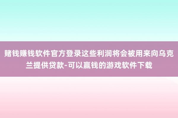 赌钱赚钱软件官方登录这些利润将会被用来向乌克兰提供贷款-可以赢钱的游戏软件下载