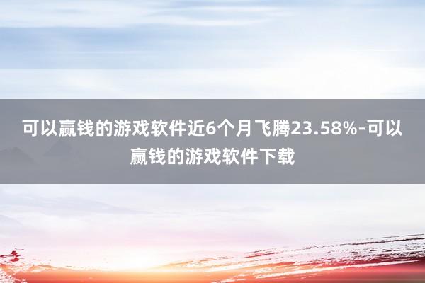 可以赢钱的游戏软件近6个月飞腾23.58%-可以赢钱的游戏软件下载